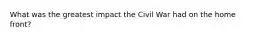 What was the greatest impact the Civil War had on the home front?