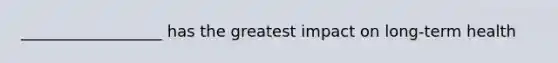 __________________ has the greatest impact on long-term health