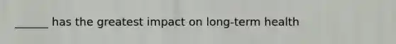 ______ has the greatest impact on long-term health