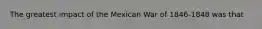 The greatest impact of the Mexican War of 1846-1848 was that