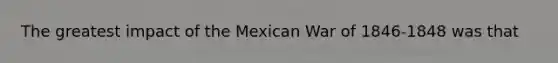 The greatest impact of the Mexican War of 1846-1848 was that