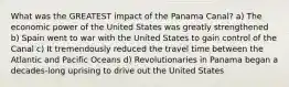 What was the GREATEST impact of the Panama Canal? a) The economic power of the United States was greatly strengthened b) Spain went to war with the United States to gain control of the Canal c) It tremendously reduced the travel time between the Atlantic and Pacific Oceans d) Revolutionaries in Panama began a decades-long uprising to drive out the United States