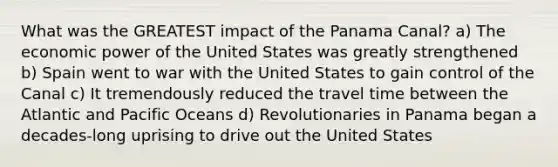 What was the GREATEST impact of the Panama Canal? a) The economic power of the United States was greatly strengthened b) Spain went to war with the United States to gain control of the Canal c) It tremendously reduced the travel time between the Atlantic and Pacific Oceans d) Revolutionaries in Panama began a decades-long uprising to drive out the United States