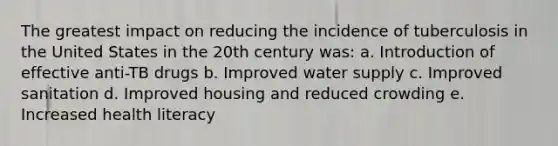 The greatest impact on reducing the incidence of tuberculosis in the United States in the 20th century was: a. Introduction of effective anti-TB drugs b. Improved water supply c. Improved sanitation d. Improved housing and reduced crowding e. Increased health literacy