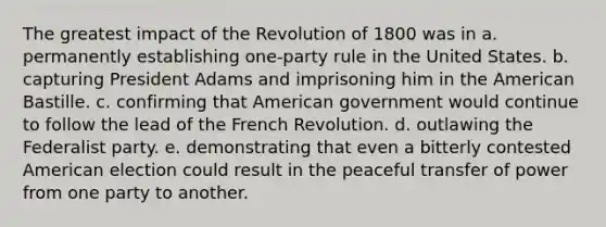 The greatest impact of the Revolution of 1800 was in a. permanently establishing one-party rule in the United States. b. capturing President Adams and imprisoning him in the American Bastille. c. confirming that American government would continue to follow the lead of the French Revolution. d. outlawing the Federalist party. e. demonstrating that even a bitterly contested American election could result in the peaceful transfer of power from one party to another.