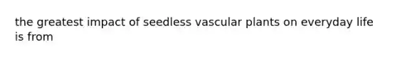 the greatest impact of seedless <a href='https://www.questionai.com/knowledge/kbaUXKuBoK-vascular-plants' class='anchor-knowledge'>vascular plants</a> on everyday life is from