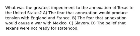 What was the greatest impediment to the annexation of Texas to the United States? A) The fear that annexation would produce tension with England and France. B) The fear that annexation would cause a war with Mexico. C) Slavery. D) The belief that Texans were not ready for statehood.