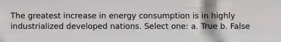 The greatest increase in energy consumption is in highly industrialized developed nations. Select one: a. True b. False