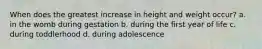 When does the greatest increase in height and weight occur? a. in the womb during gestation b. during the first year of life c. during toddlerhood d. during adolescence