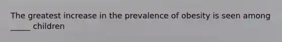 The greatest increase in the prevalence of obesity is seen among _____ children