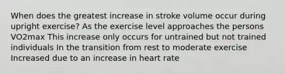 When does the greatest increase in stroke volume occur during upright exercise? As the exercise level approaches the persons VO2max This increase only occurs for untrained but not trained individuals In the transition from rest to moderate exercise Increased due to an increase in heart rate