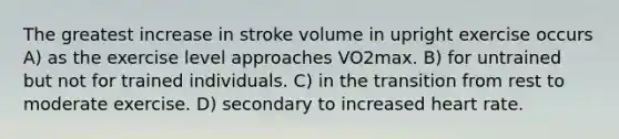 The greatest increase in stroke volume in upright exercise occurs A) as the exercise level approaches VO2max. B) for untrained but not for trained individuals. C) in the transition from rest to moderate exercise. D) secondary to increased heart rate.