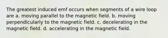 The greatest induced emf occurs when segments of a wire loop are a. moving parallel to the magnetic field. b. moving perpendicularly to the magnetic field. c. decelerating in the magnetic field. d. accelerating in the magnetic field.