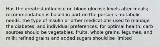 Has the greatest influence on blood glucose levels after meals; recommendation is based in part on the person's metabolic needs, the type of insulin or other medications used to manage the diabetes, and individual preferences; for optimal health, carb sources should be vegetables, fruits, whole grains, legumes, and milk; refined grains and added sugars should be limited