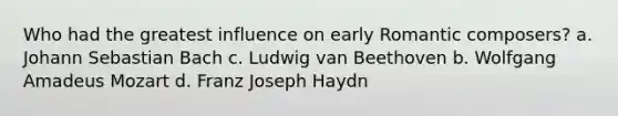 Who had the greatest influence on early Romantic composers? a. Johann Sebastian Bach c. Ludwig van Beethoven b. Wolfgang Amadeus Mozart d. Franz Joseph Haydn