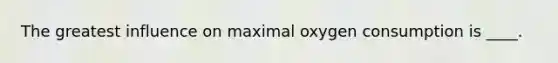 The greatest influence on maximal oxygen consumption is ____.