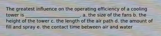 The greatest influence on the operating efficiency of a cooling tower is ________________________. a. the size of the fans b. the height of the tower c. the length of the air path d. the amount of fill and spray e. the contact time between air and water