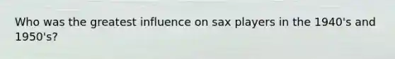 Who was the greatest influence on sax players in the 1940's and 1950's?