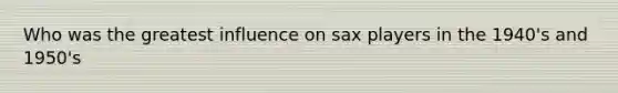 Who was the greatest influence on sax players in the 1940's and 1950's