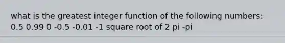 what is the greatest integer function of the following numbers: 0.5 0.99 0 -0.5 -0.01 -1 square root of 2 pi -pi