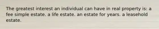 The greatest interest an individual can have in real property is: a fee simple estate. a life estate. an estate for years. a leasehold estate.