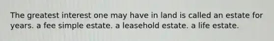 The greatest interest one may have in land is called an estate for years. a fee simple estate. a leasehold estate. a life estate.