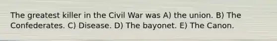 The greatest killer in the Civil War was A) the union. B) The Confederates. C) Disease. D) The bayonet. E) The Canon.