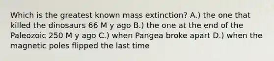 Which is the greatest known mass extinction? A.) the one that killed the dinosaurs 66 M y ago B.) the one at the end of the Paleozoic 250 M y ago C.) when Pangea broke apart D.) when the magnetic poles flipped the last time