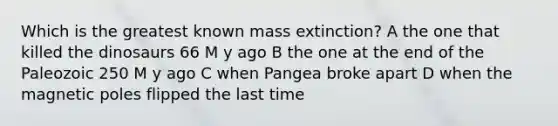 Which is the greatest known mass extinction? A the one that killed the dinosaurs 66 M y ago B the one at the end of the Paleozoic 250 M y ago C when Pangea broke apart D when the magnetic poles flipped the last time