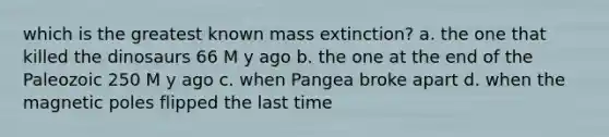 which is the greatest known mass extinction? a. the one that killed the dinosaurs 66 M y ago b. the one at the end of the Paleozoic 250 M y ago c. when Pangea broke apart d. when the magnetic poles flipped the last time