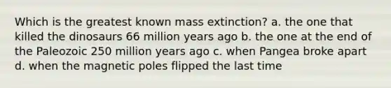 Which is the greatest known mass extinction? a. the one that killed the dinosaurs 66 million years ago b. the one at the end of the Paleozoic 250 million years ago c. when Pangea broke apart d. when the magnetic poles flipped the last time