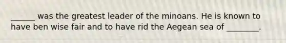 ______ was the greatest leader of the minoans. He is known to have ben wise fair and to have rid the Aegean sea of ________.