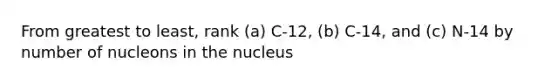 From greatest to least, rank (a) C-12, (b) C-14, and (c) N-14 by number of nucleons in the nucleus