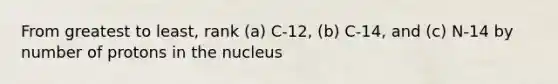 From greatest to least, rank (a) C-12, (b) C-14, and (c) N-14 by number of protons in the nucleus