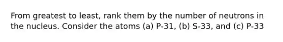 From greatest to least, rank them by the number of neutrons in the nucleus. Consider the atoms (a) P-31, (b) S-33, and (c) P-33