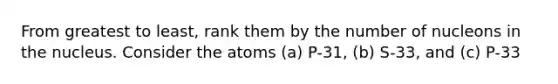 From greatest to least, rank them by the number of nucleons in the nucleus. Consider the atoms (a) P-31, (b) S-33, and (c) P-33