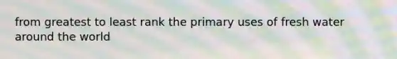 from greatest to least rank the primary uses of fresh water around the world