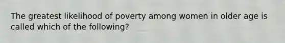 The greatest likelihood of poverty among women in older age is called which of the following?