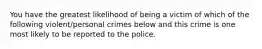 You have the greatest likelihood of being a victim of which of the following violent/personal crimes below and this crime is one most likely to be reported to the police.