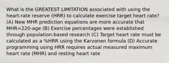 What is the GREATEST LIMITATION associated with using the heart-rate reserve (HRR) to calculate exercise target heart rate? (A) New MHR prediction equations are more accurate that MHR=220-age (B) Exercise percentages were established through population-based research (C) Target heart rate must be calculated as a %HRR using the Karvonen formula (D) Accurate programming using HRR requires actual measured maximum heart rate (MHR) and resting heart rate