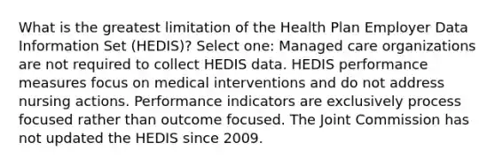 What is the greatest limitation of the Health Plan Employer Data Information Set (HEDIS)? Select one: Managed care organizations are not required to collect HEDIS data. HEDIS performance measures focus on medical interventions and do not address nursing actions. Performance indicators are exclusively process focused rather than outcome focused. The Joint Commission has not updated the HEDIS since 2009.