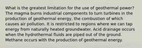 What is the greatest limitation for the use of geothermal power? The magma burns industrial components to turn turbines in the production of <a href='https://www.questionai.com/knowledge/k0ByJmKmtu-geothermal-energy' class='anchor-knowledge'>geothermal energy</a>, the combustion of which causes air pollution. It is restricted to regions where we can tap energy from naturally heated groundwater. Acid drainage occurs when the hydrothermal fluids are piped out of the ground. Methane occurs with the production of geothermal energy.