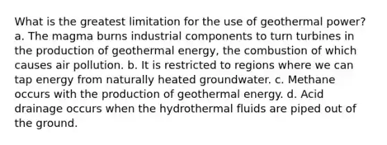 What is the greatest limitation for the use of geothermal power? a. The magma burns industrial components to turn turbines in the production of geothermal energy, the combustion of which causes air pollution. b. It is restricted to regions where we can tap energy from naturally heated groundwater. c. Methane occurs with the production of geothermal energy. d. Acid drainage occurs when the hydrothermal fluids are piped out of the ground.