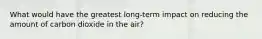 What would have the greatest long-term impact on reducing the amount of carbon dioxide in the air?