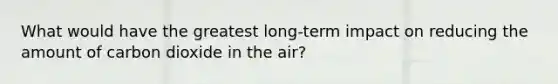 What would have the greatest long-term impact on reducing the amount of carbon dioxide in the air?