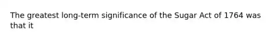 The greatest long-term significance of the Sugar Act of 1764 was that it