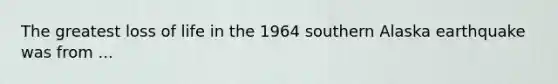 The greatest loss of life in the 1964 southern Alaska earthquake was from ...