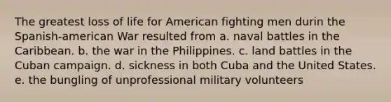 The greatest loss of life for American fighting men durin the Spanish-american War resulted from a. naval battles in the Caribbean. b. the war in the Philippines. c. land battles in the Cuban campaign. d. sickness in both Cuba and the United States. e. the bungling of unprofessional military volunteers