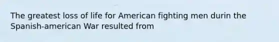 The greatest loss of life for American fighting men durin the Spanish-american War resulted from