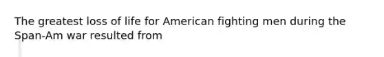 The greatest loss of life for American fighting men during the Span-Am war resulted from